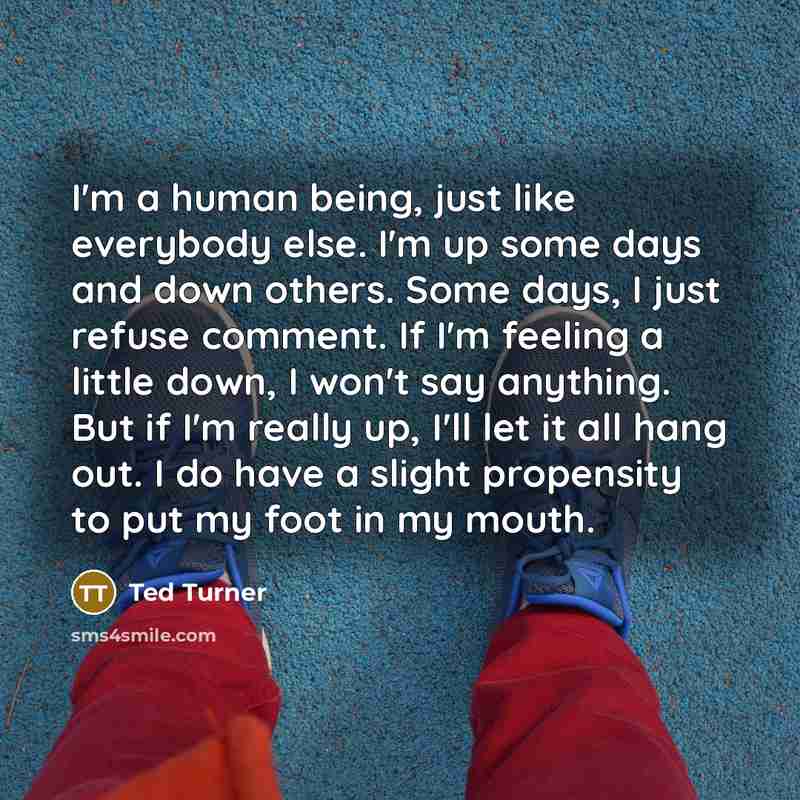 “I'm a human being, just like everybody else. I'm up some days and down others. Some days, I just refuse comment. If I'm feeling a little down, I won't say anything. But if I'm really up, I'll let it all hang out. I do have a slight propensity to put my foot in my mouth.” quote by Ted Turner