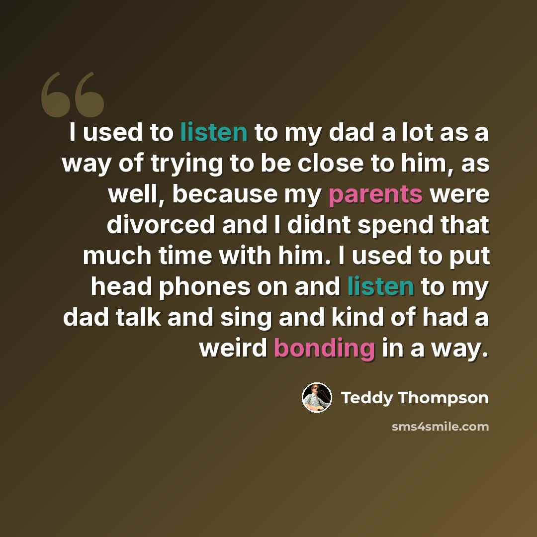 “I used to listen to my dad a lot as a way of trying to be close to him, as well, because my parents were divorced and I didnt spend that much time with him. I used to put head phones on and listen to my dad talk and sing and kind of had a weird bonding in a way.” quote by Teddy Thompson