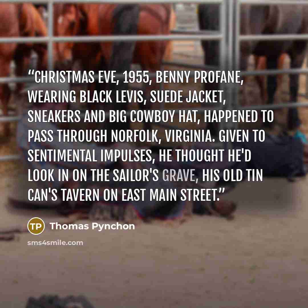 “Christmas Eve, 1955, Benny Profane, wearing black levis, suede jacket, sneakers and big cowboy hat, happened to pass through Norfolk, Virginia. Given to sentimental impulses, he thought he'd look in on the Sailor's Grave, his old tin can's tavern on East Main Street.” quote by Thomas Pynchon