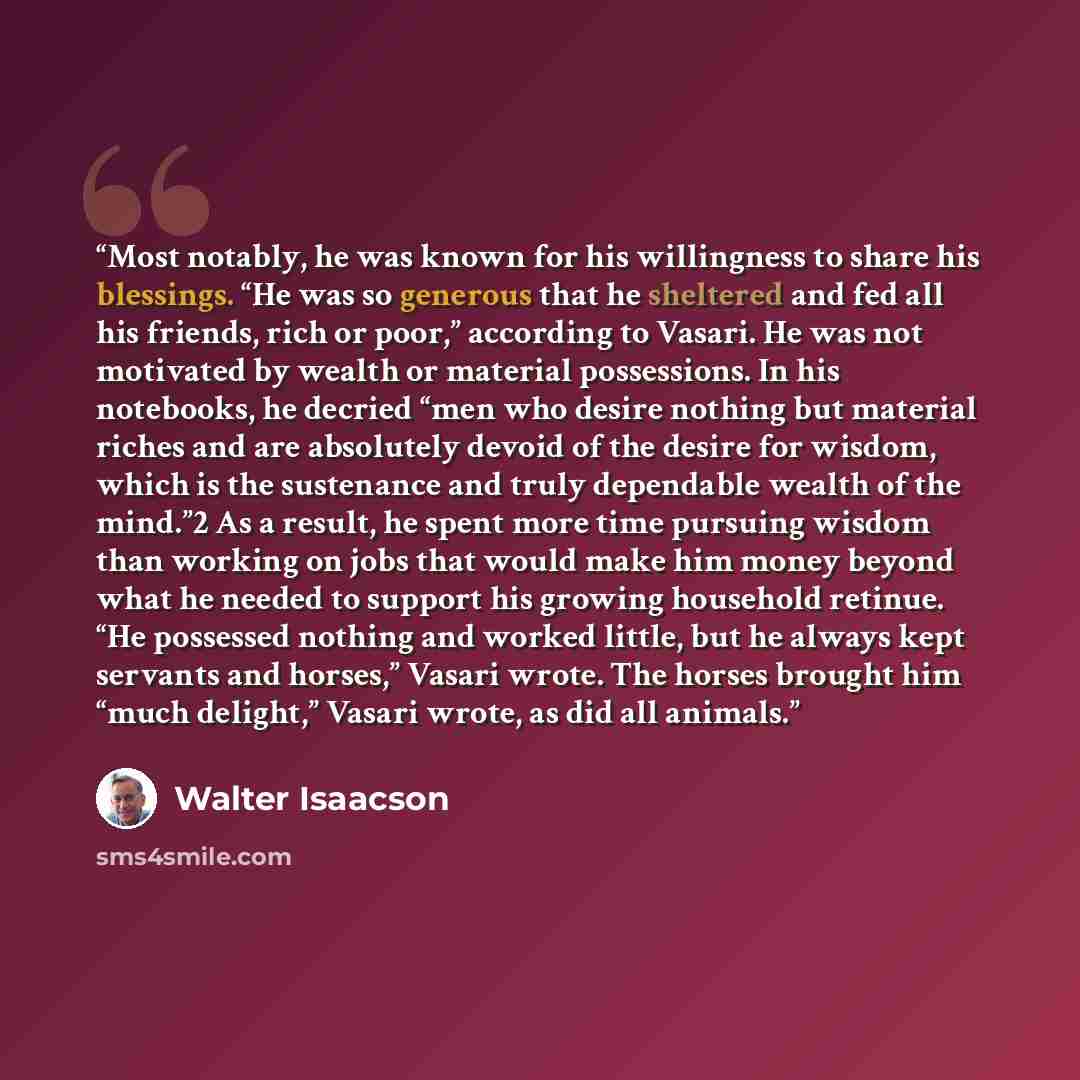 “Most notably, he was known for his willingness to share his blessings. “He was so generous that he sheltered and fed all his friends, rich or poor,” according to Vasari. He was not motivated by wealth or material possessions. In his notebooks, he decried “men who desire nothing but material riches…” quote by Walter Isaacson