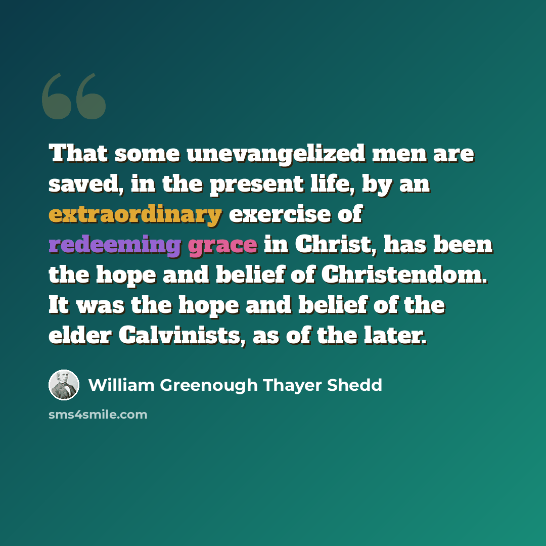 “That some unevangelized men are saved, in the present life, by an extraordinary exercise of redeeming grace in Christ, has been the hope and belief of Christendom. It was the hope and belief of the elder Calvinists, as of the later.” quote by William Greenough Thayer Shedd