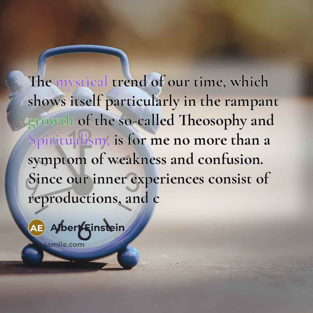“The mystical trend of our time, which shows itself particularly in the rampant growth of the so-called Theosophy and Spiritualism, is for me no more than a symptom of weakness and confusion. Since our inner experiences consist of reproductions, and c” quote by Albert Einstein