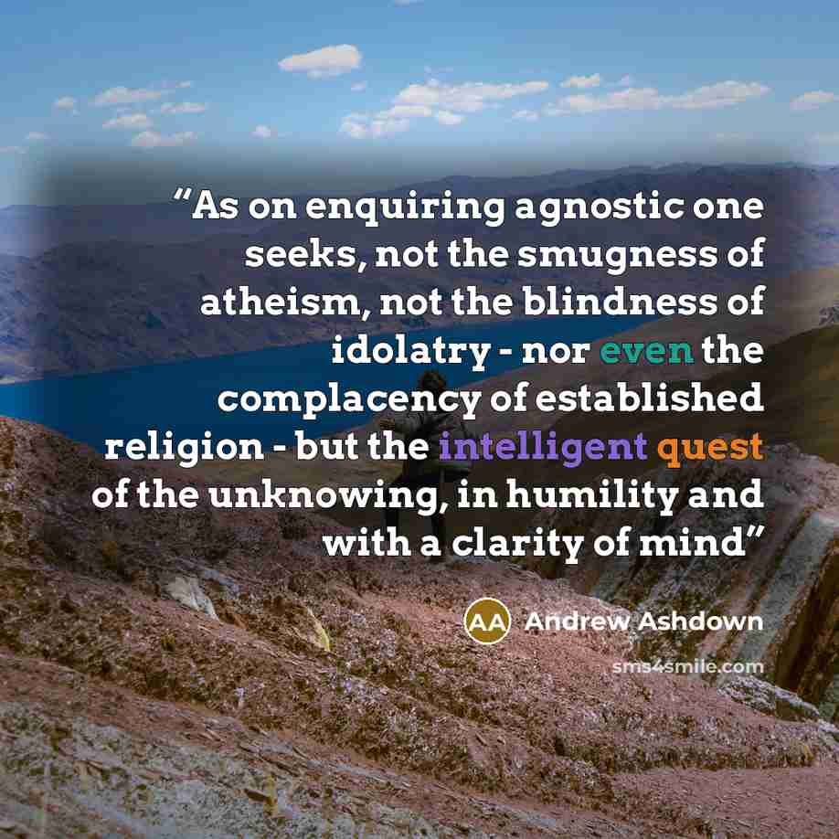 “As on enquiring agnostic one seeks, not the smugness of atheism, not the blindness of idolatry - nor even the complacency of established religion - but the intelligent quest of the unknowing, in humility and with a clarity of mind” quote by Andrew Ashdown