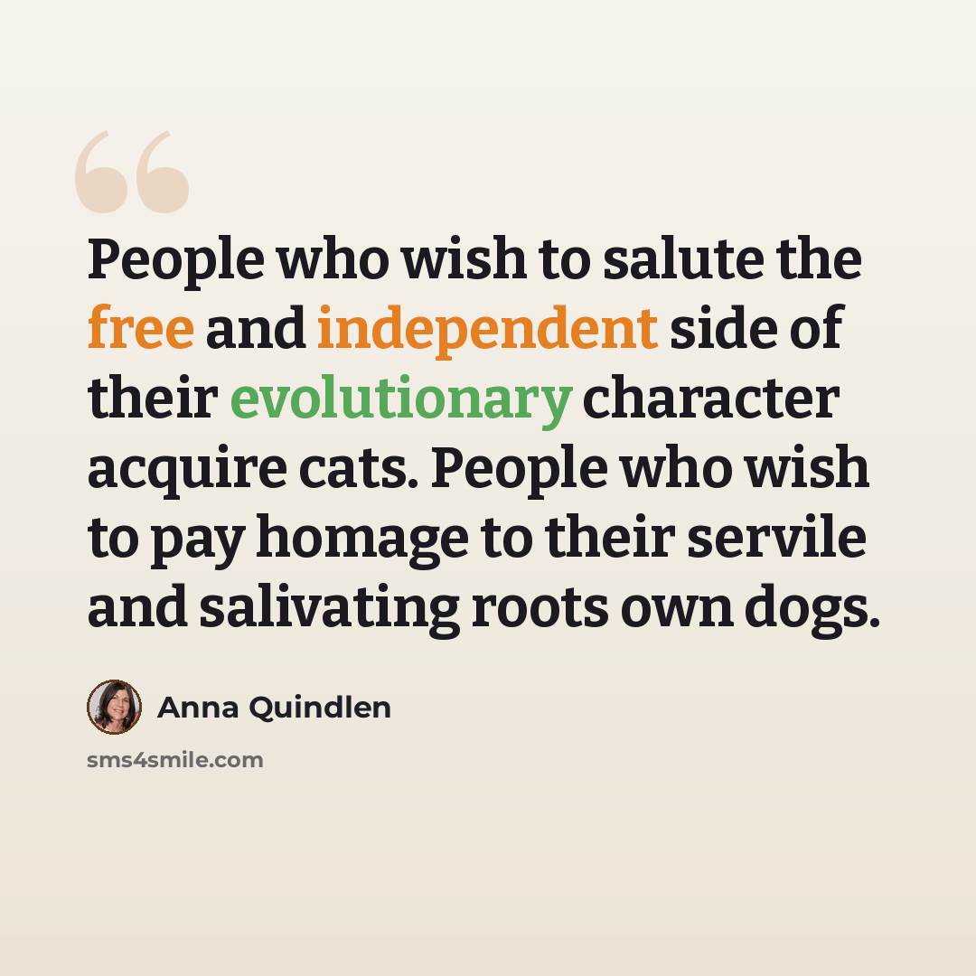 “People who wish to salute the free and independent side of their evolutionary character acquire cats. People who wish to pay homage to their servile and salivating roots own dogs.” quote by Anna Quindlen