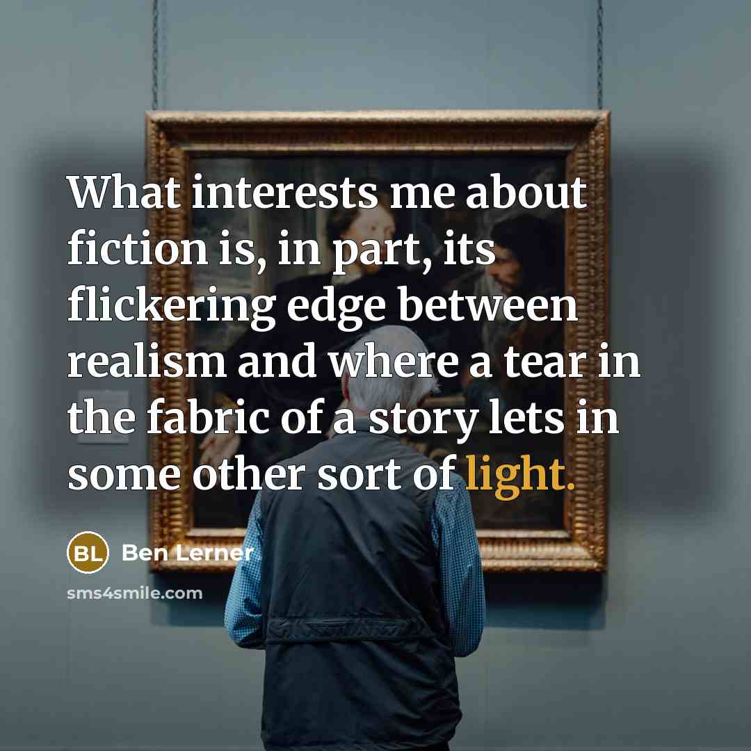 “What interests me about fiction is, in part, its flickering edge between realism and where a tear in the fabric of a story lets in some other sort of light.” quote by Ben Lerner