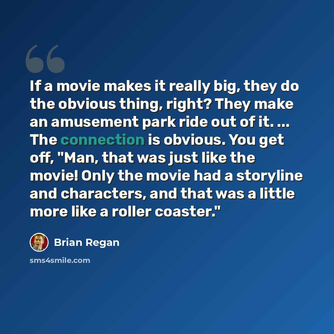 “If a movie makes it really big, they do the obvious thing, right? They make an amusement park ride out of it. ... The connection is obvious. You get off, "Man, that was just like the movie! Only the movie had a storyline and characters, and that was a little more like a roller coaster."” quote by Brian Regan