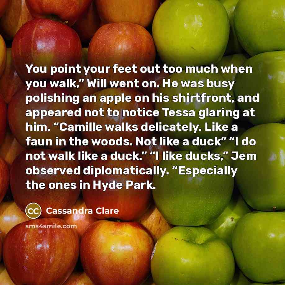 “You point your feet out too much when you walk,” Will went on. He was busy polishing an apple on his shirtfront, and appeared not to notice Tessa glaring at him. “Camille walks delicately. Like a faun in the woods. Not like a duck” “I do not walk like a duck.” “I like ducks,” Jem observed…” quote by Cassandra Clare