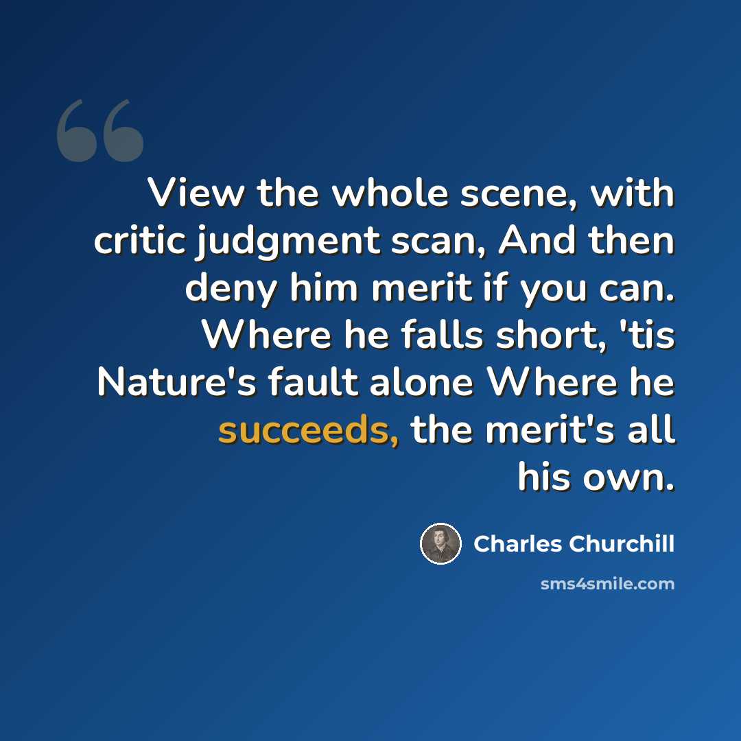 “View the whole scene, with critic judgment scan, And then deny him merit if you can. Where he falls short, 'tis Nature's fault alone Where he succeeds, the merit's all his own.” quote by Charles Churchill