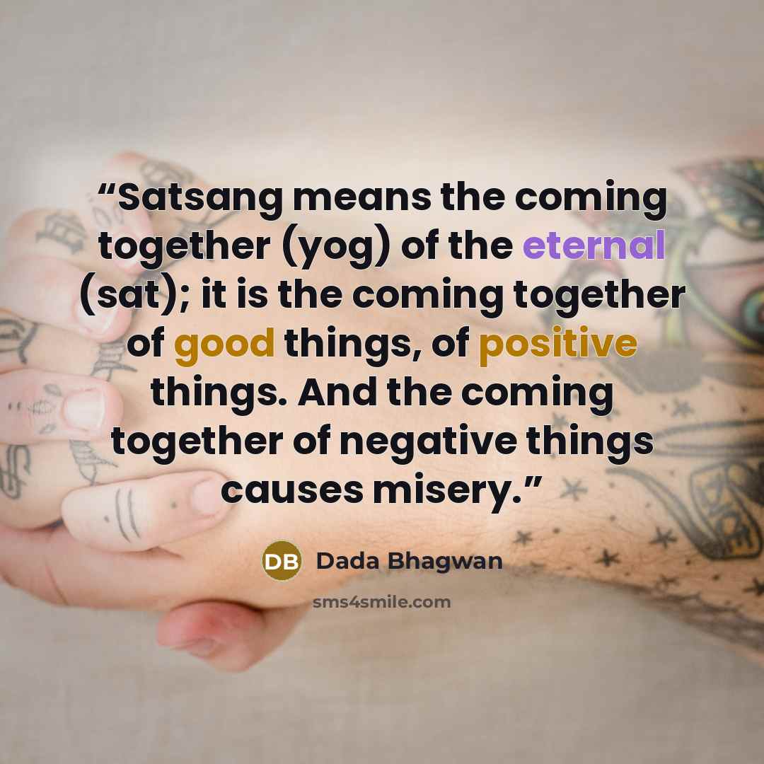 “Satsang means the coming together (yog) of the eternal (sat); it is the coming together of good things, of positive things. And the coming together of negative things causes misery.” quote by Dada Bhagwan
