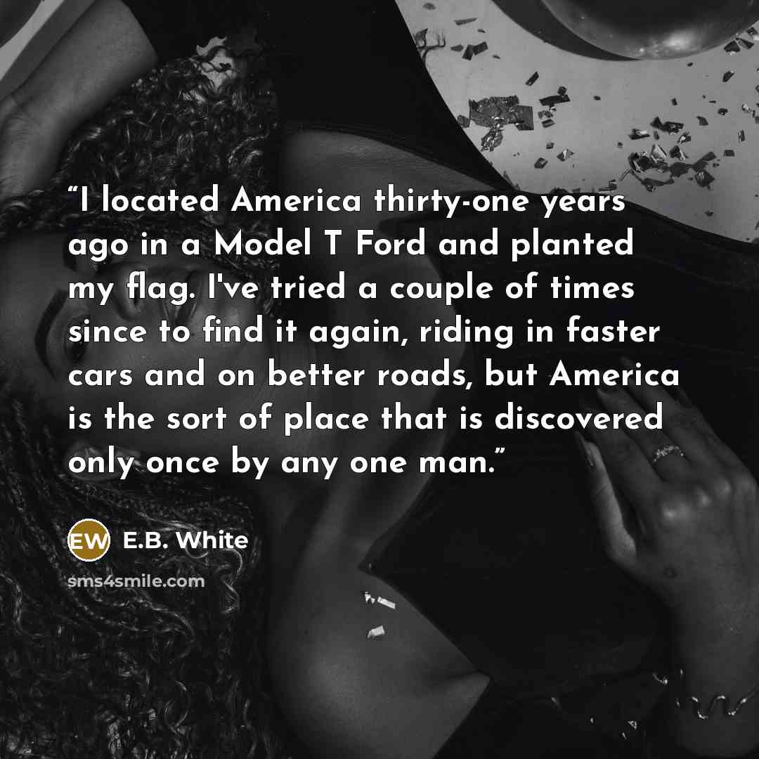 “I located America thirty-one years ago in a Model T Ford and planted my flag. I've tried a couple of times since to find it again, riding in faster cars and on better roads, but America is the sort of place that is discovered only once by any one man.” quote by E.B. White