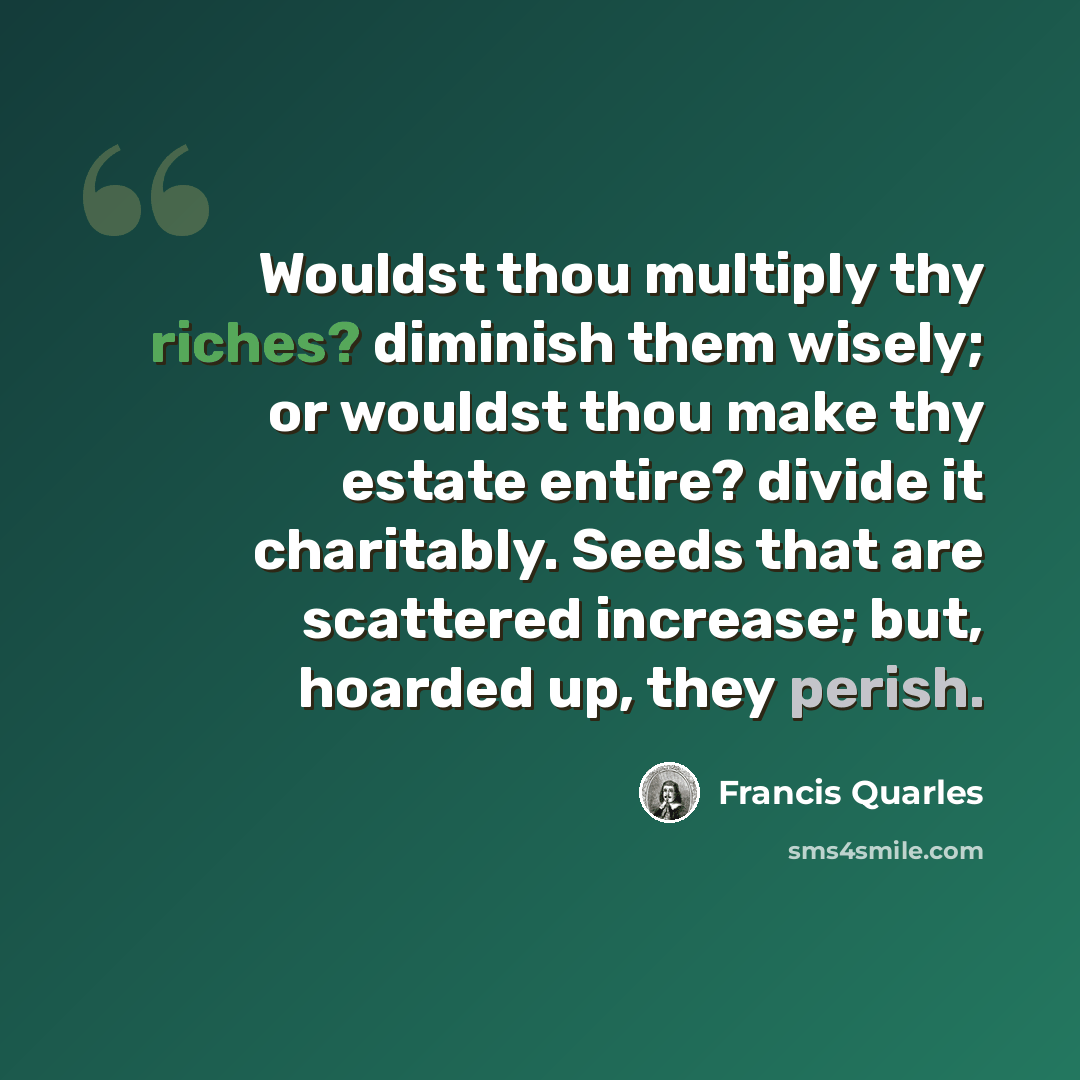 “Wouldst thou multiply thy riches? diminish them wisely; or wouldst thou make thy estate entire? divide it charitably. Seeds that are scattered increase; but, hoarded up, they perish.” quote by Francis Quarles