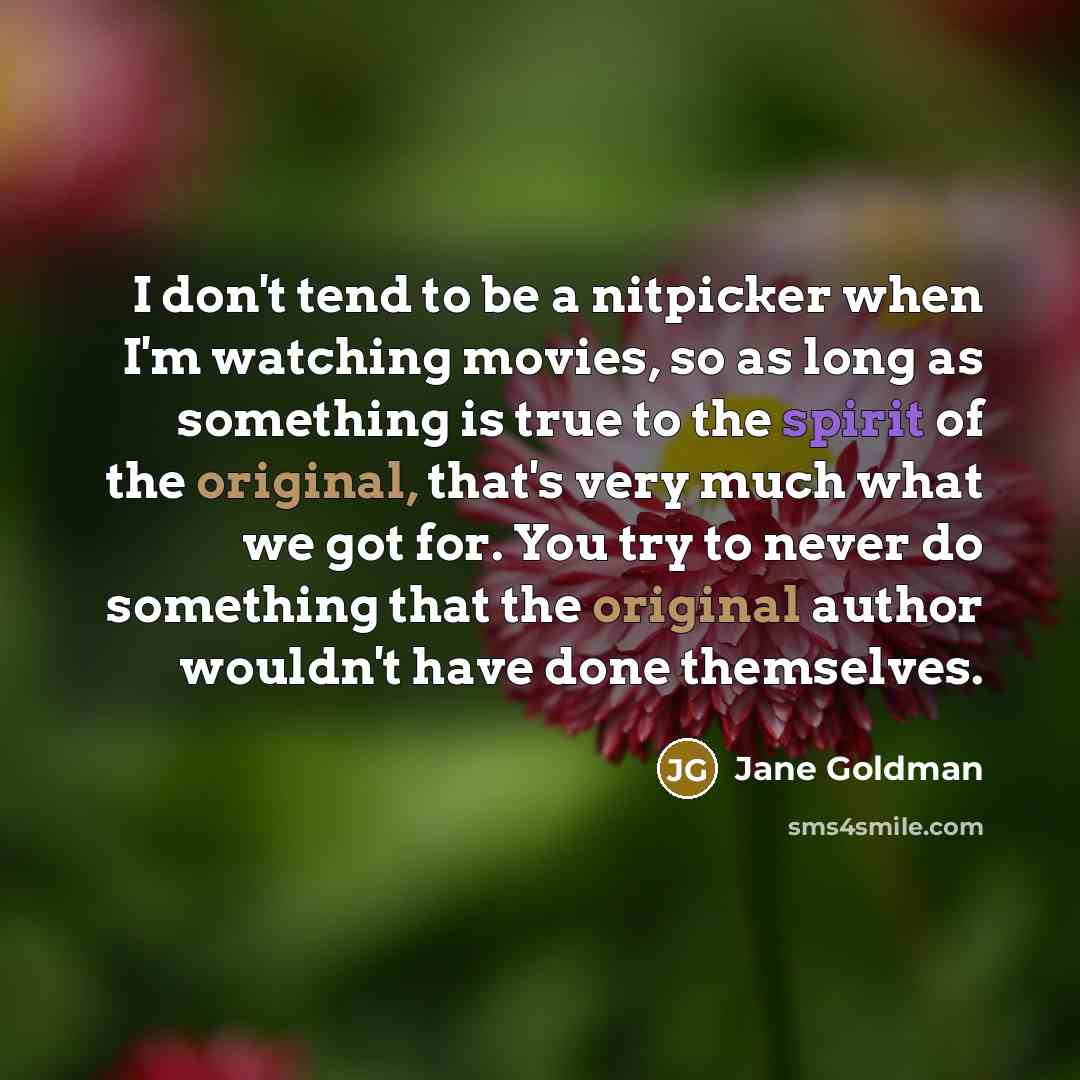 “I don't tend to be a nitpicker when I'm watching movies, so as long as something is true to the spirit of the original, that's very much what we got for. You try to never do something that the original author wouldn't have done themselves.” quote by Jane Goldman