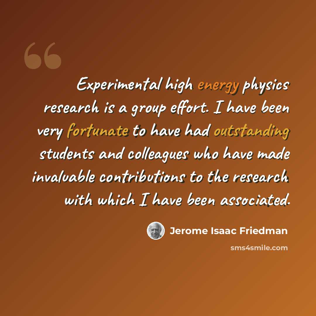 “Experimental high energy physics research is a group effort. I have been very fortunate to have had outstanding students and colleagues who have made invaluable contributions to the research with which I have been associated.” quote by Jerome Isaac Friedman