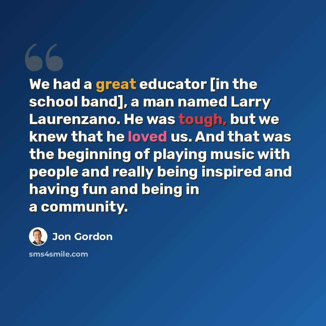 “We had a great educator [in the school band], a man named Larry Laurenzano. He was tough, but we knew that he loved us. And that was the beginning of playing music with people and really being inspired and having fun and being in a community.” quote by Jon Gordon