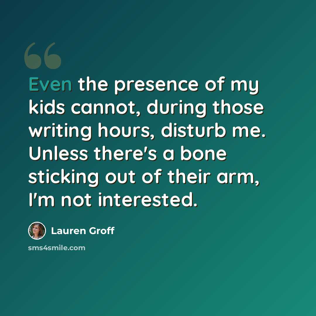 “Even the presence of my kids cannot, during those writing hours, disturb me. Unless there's a bone sticking out of their arm, I'm not interested.” quote by Lauren Groff