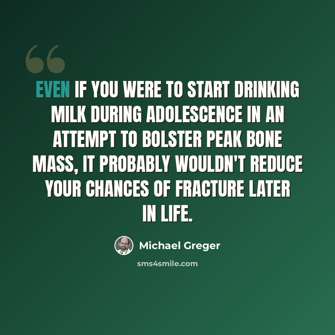 “Even if you were to start drinking milk during adolescence in an attempt to bolster peak bone mass, it probably wouldn't reduce your chances of fracture later in life.” quote by Michael Greger