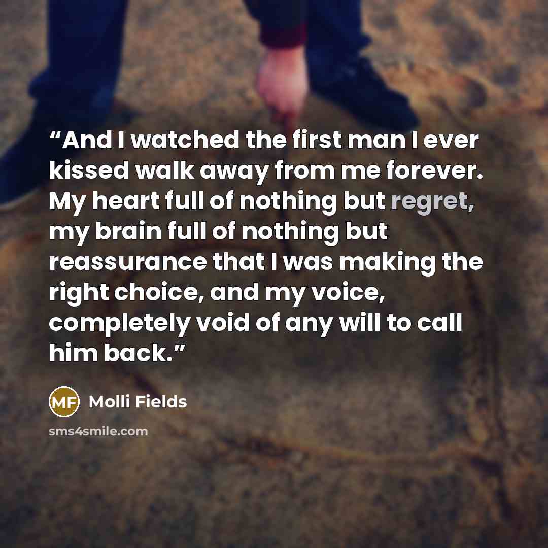 “And I watched the first man I ever kissed walk away from me forever. My heart full of nothing but regret, my brain full of nothing but reassurance that I was making the right choice, and my voice, completely void of any will to call him back.” quote by Molli Fields