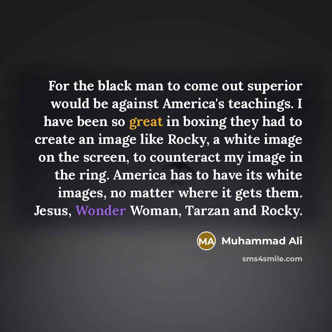 “For the black man to come out superior would be against America's teachings. I have been so great in boxing they had to create an image like Rocky, a white image on the screen, to counteract my image in the ring. America has to have its white images, no matter where it gets them. Jesus, Wonder…” quote by Muhammad Ali