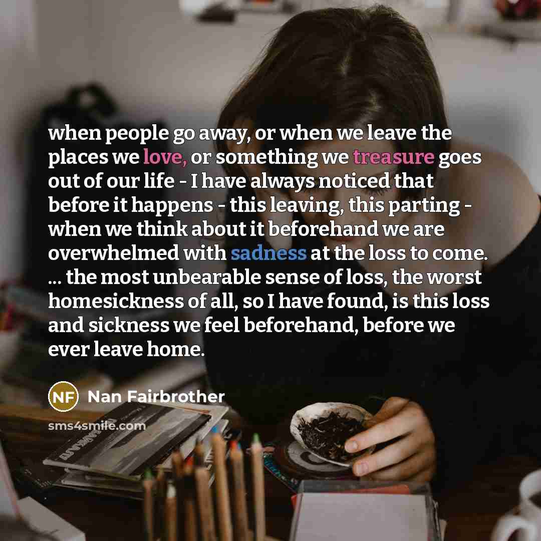 “when people go away, or when we leave the places we love, or something we treasure goes out of our life - I have always noticed that before it happens - this leaving, this parting - when we think about it beforehand we are overwhelmed with sadness at the loss to come. ... the most unbearable sense…” quote by Nan Fairbrother