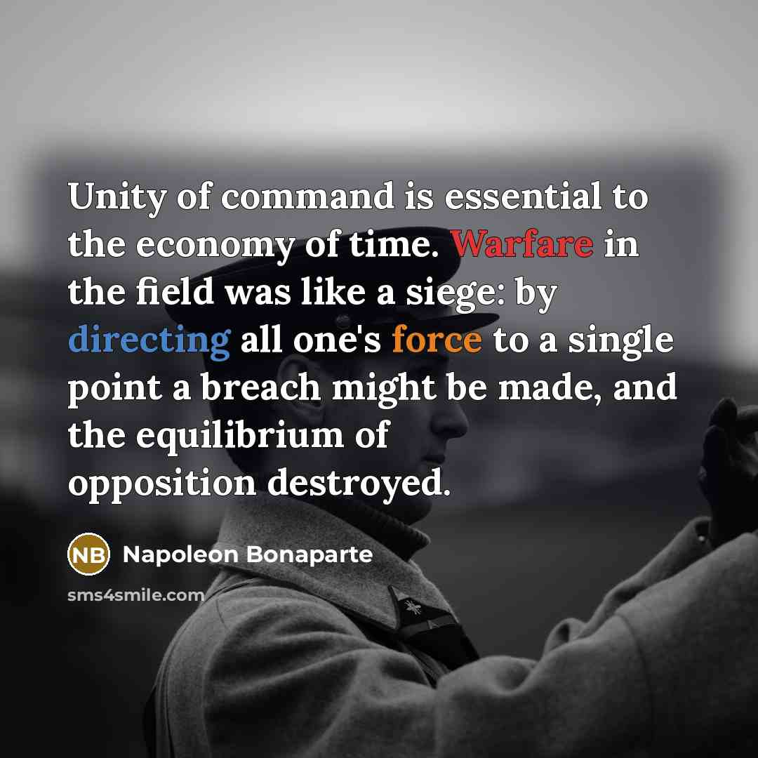 “Unity of command is essential to the economy of time. Warfare in the field was like a siege: by directing all one's force to a single point a breach might be made, and the equilibrium of opposition destroyed.” quote by Napoleon Bonaparte