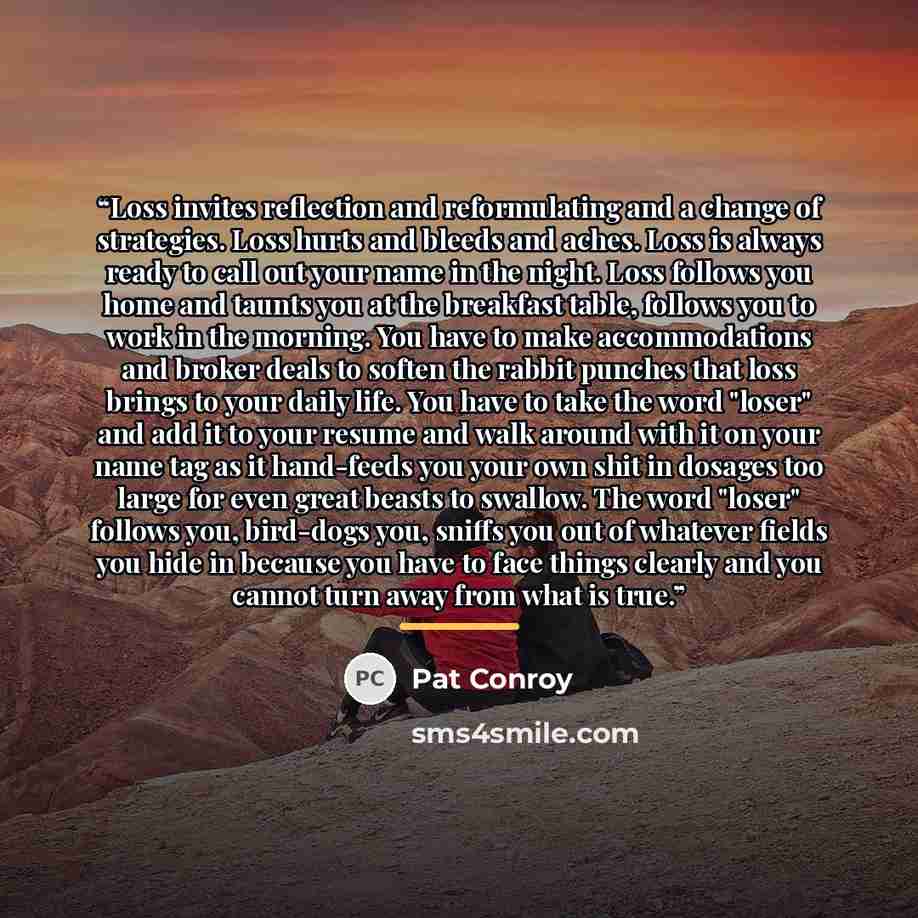 “Loss invites reflection and reformulating and a change of strategies. Loss hurts and bleeds and aches. Loss is always ready to call out your name in the night. Loss follows you home and taunts you at the breakfast table, follows you to work in the morning. You have to make accommodations and…” quote by Pat Conroy