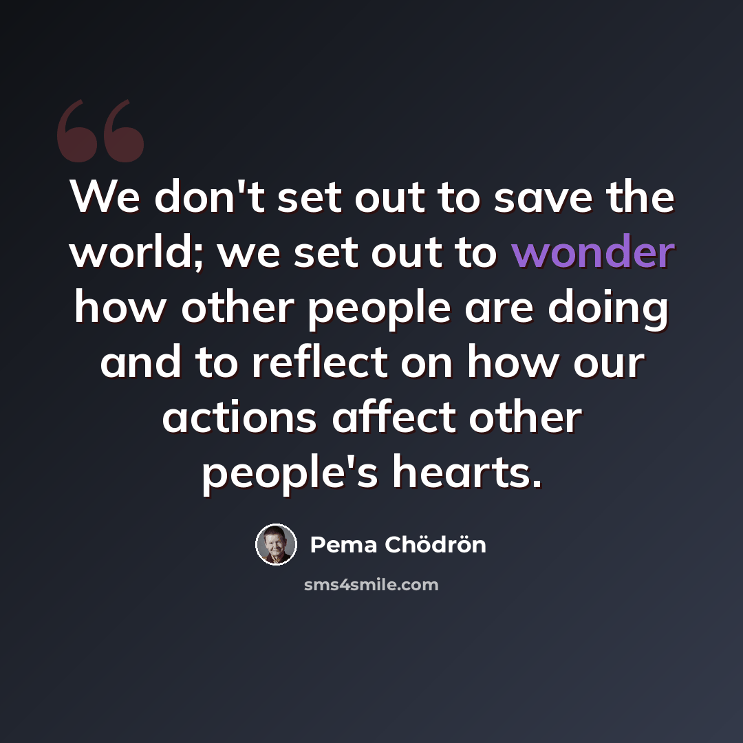 “We don't set out to save the world; we set out to wonder how other people are doing and to reflect on how our actions affect other people's hearts.” quote by Pema Chodron
