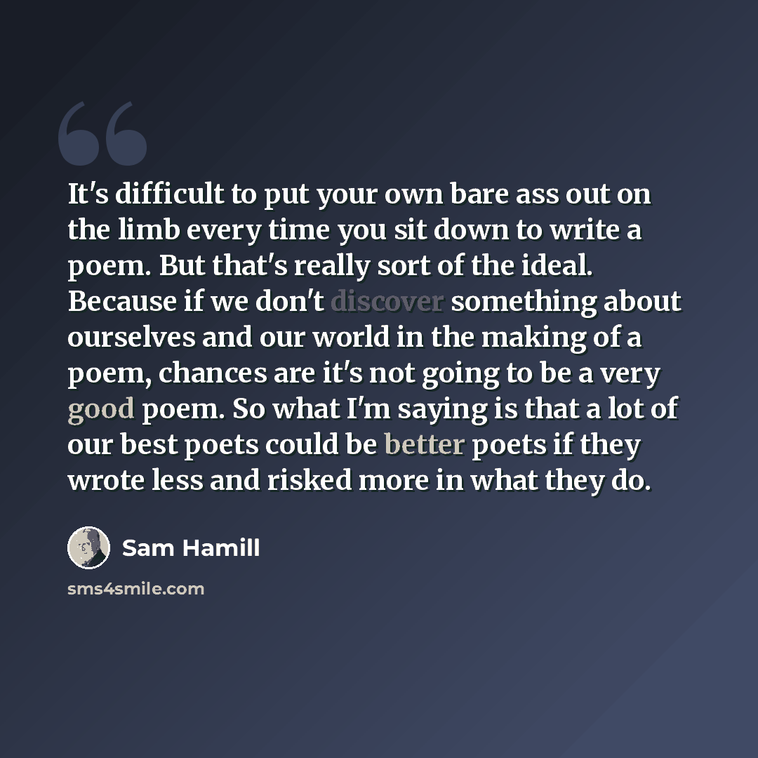 “It's difficult to put your own bare ass out on the limb every time you sit down to write a poem. But that's really sort of the ideal. Because if we don't discover something about ourselves and our world in the making of a poem, chances are it's not going to be a very good poem. So what I'm saying…” quote by Sam Hamill