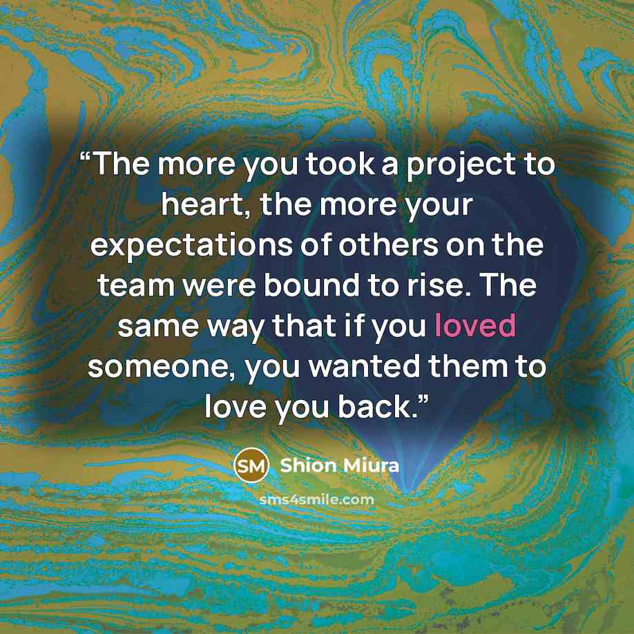 “The more you took a project to heart, the more your expectations of others on the team were bound to rise. The same way that if you loved someone, you wanted them to love you back.” quote by Shion Miura