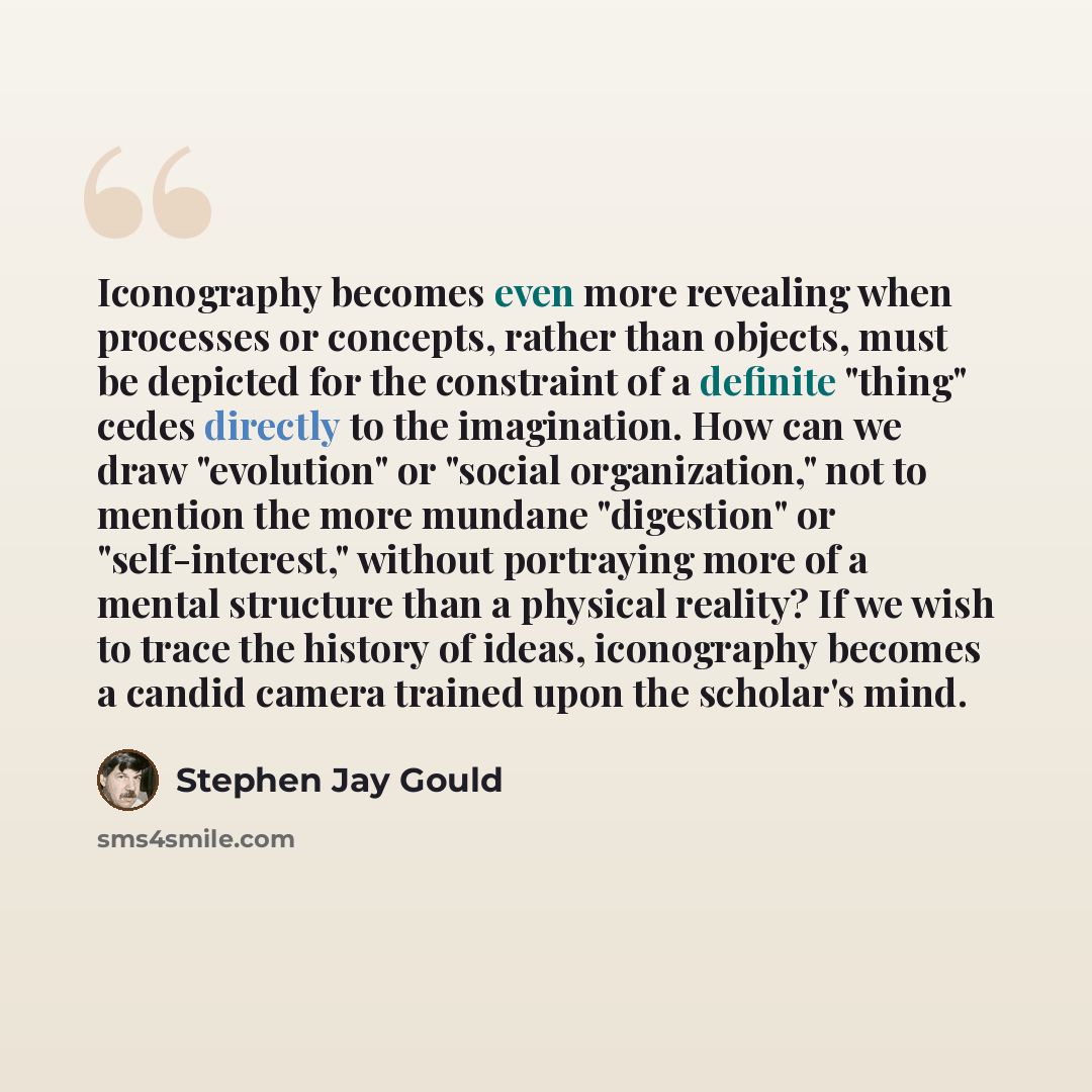 “Iconography becomes even more revealing when processes or concepts, rather than objects, must be depicted for the constraint of a definite "thing" cedes directly to the imagination. How can we draw "evolution" or "social organization," not to mention the more mundane "digestion" or…” quote by Stephen Jay Gould