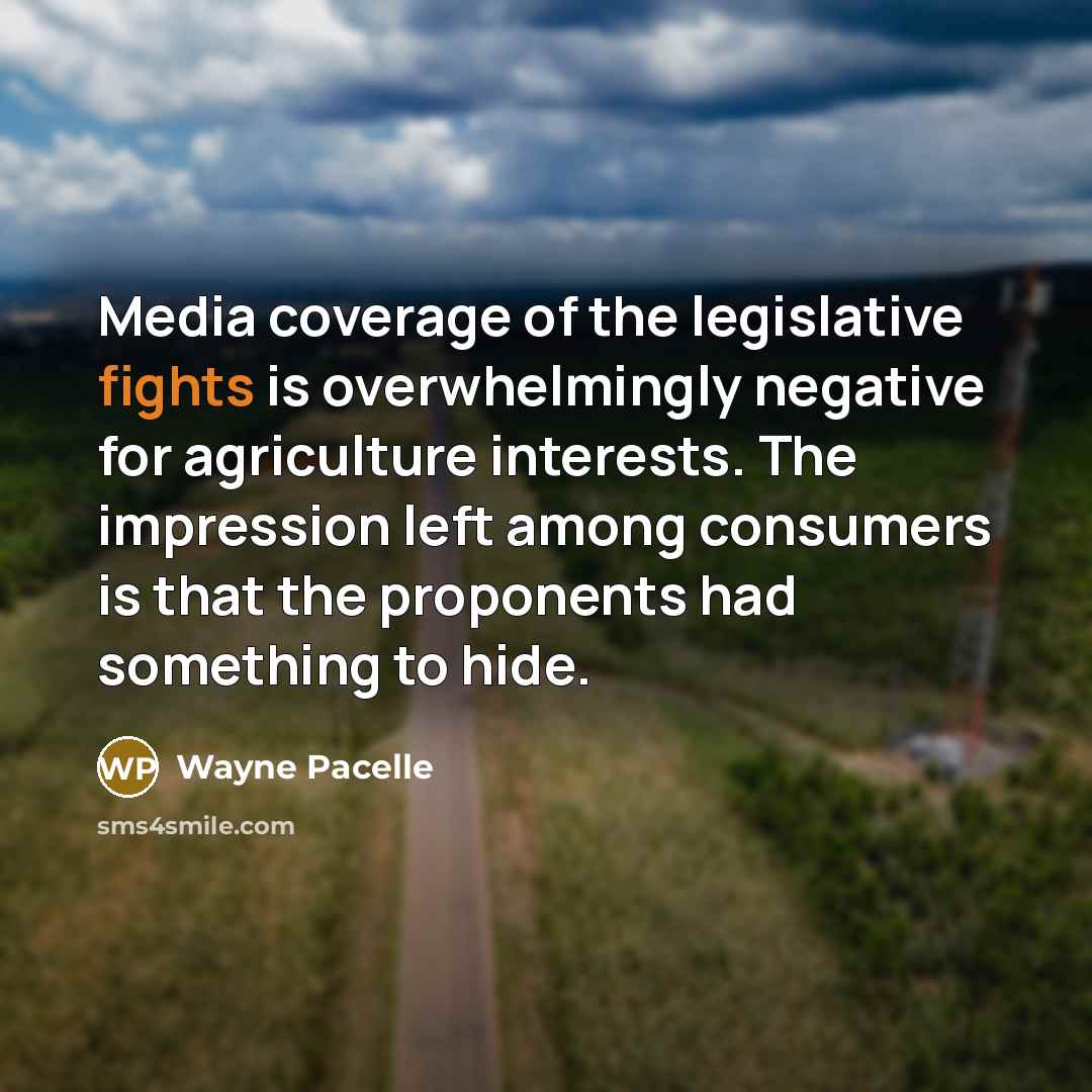 “Media coverage of the legislative fights is overwhelmingly negative for agriculture interests. The impression left among consumers is that the proponents had something to hide.” quote by Wayne Pacelle