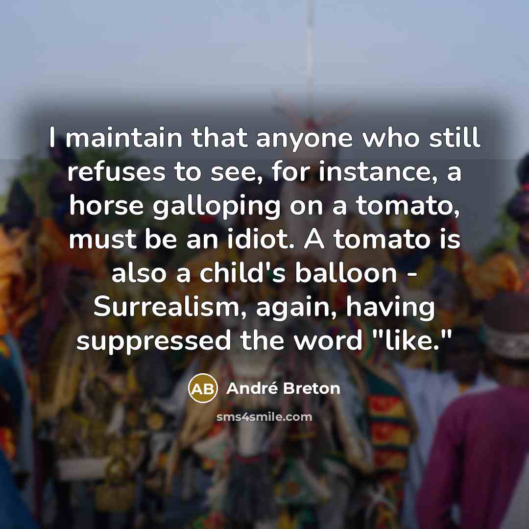 “I maintain that anyone who still refuses to see, for instance, a horse galloping on a tomato, must be an idiot. A tomato is also a child's balloon - Surrealism, again, having suppressed the word "like."” quote by Andre Breton