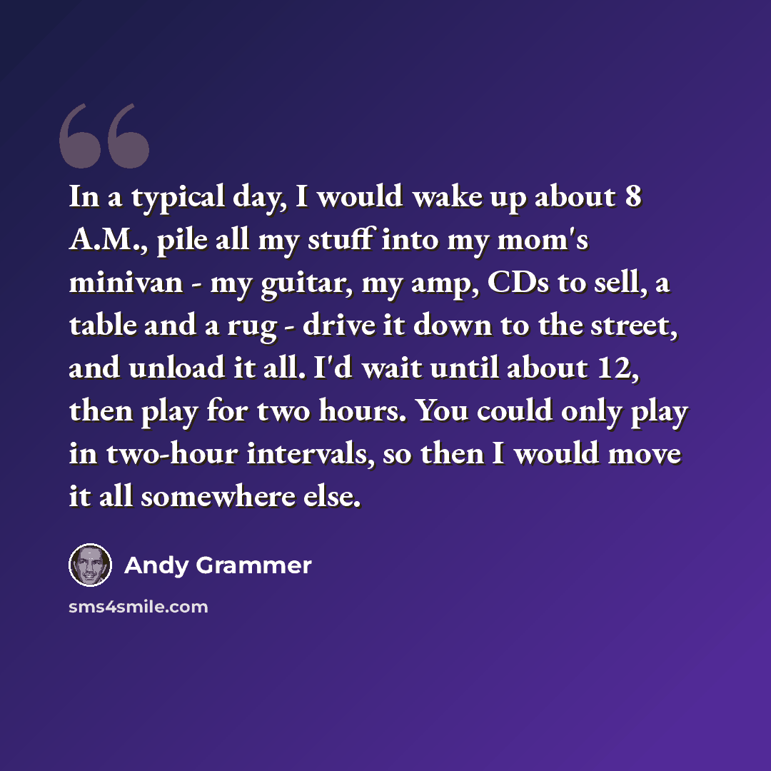 “In a typical day, I would wake up about 8 A.M., pile all my stuff into my mom's minivan - my guitar, my amp, CDs to sell, a table and a rug - drive it down to the street, and unload it all. I'd wait until about 12, then play for two hours. You could only play in two-hour intervals, so then I would…” quote by Andy Grammer