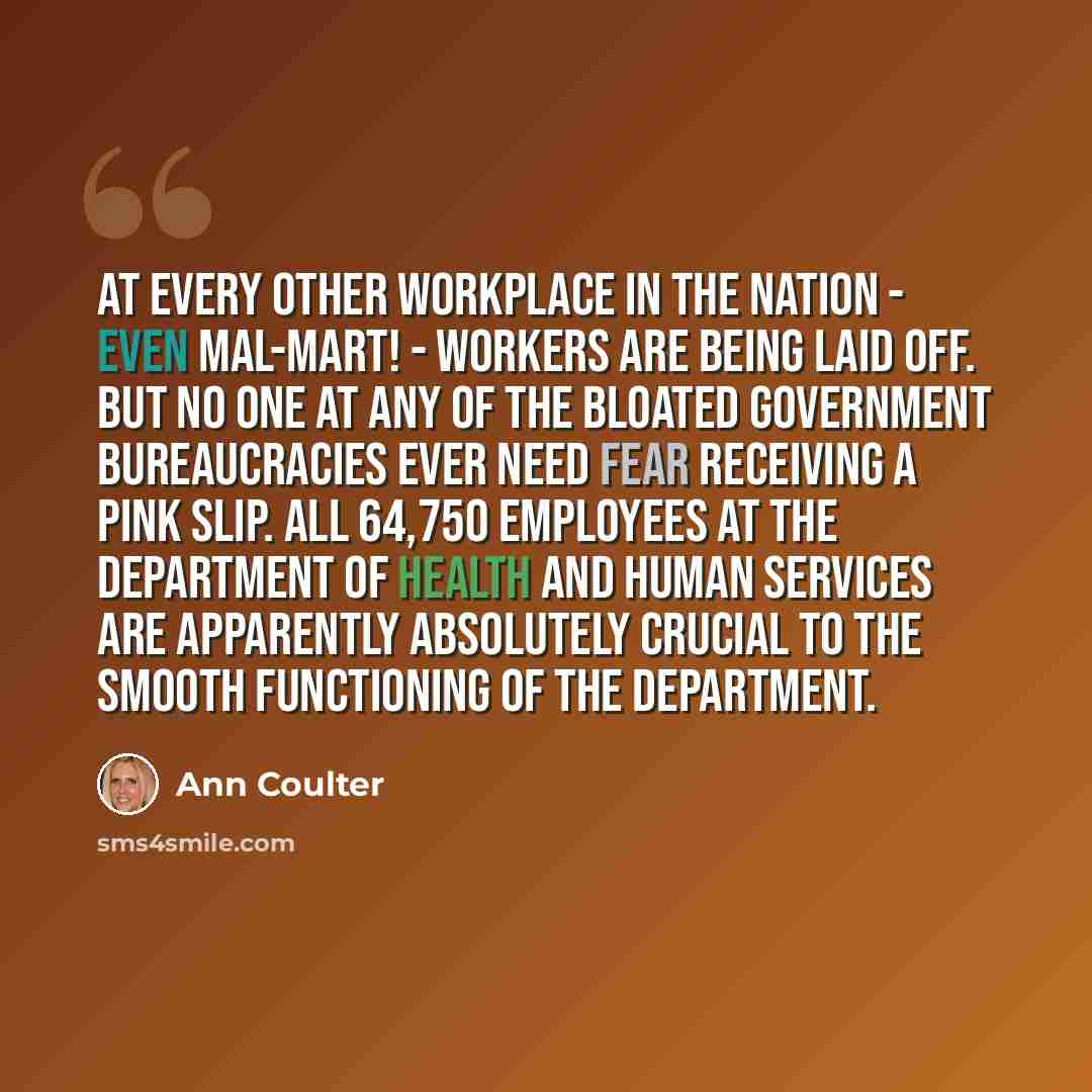 “At every other workplace in the nation - even Mal-Mart! - workers are being laid off. But no one at any of the bloated government bureaucracies ever need fear receiving a pink slip. All 64,750 employees at the department of Health and Human Services are apparently absolutely crucial to the smooth…” quote by Ann Coulter