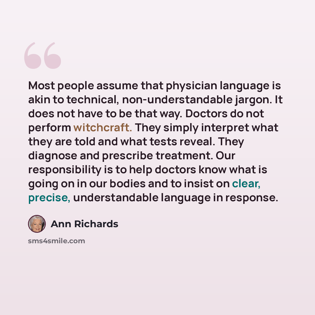 “Most people assume that physician language is akin to technical, non-understandable jargon. It does not have to be that way. Doctors do not perform witchcraft. They simply interpret what they are told and what tests reveal. They diagnose and prescribe treatment. Our responsibility is to help…” quote by Ann Richards