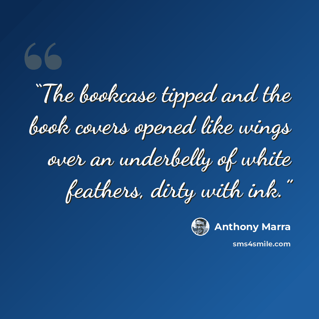 “The bookcase tipped and the book covers opened like wings over an underbelly of white feathers, dirty with ink.” quote by Anthony Marra