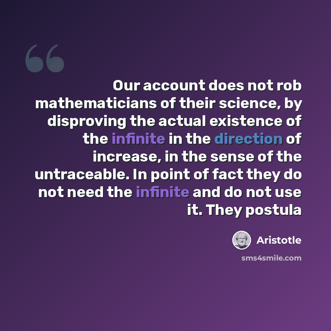 “Our account does not rob mathematicians of their science, by disproving the actual existence of the infinite in the direction of increase, in the sense of the untraceable. In point of fact they do not need the infinite and do not use it. They postula” quote by Aristotle