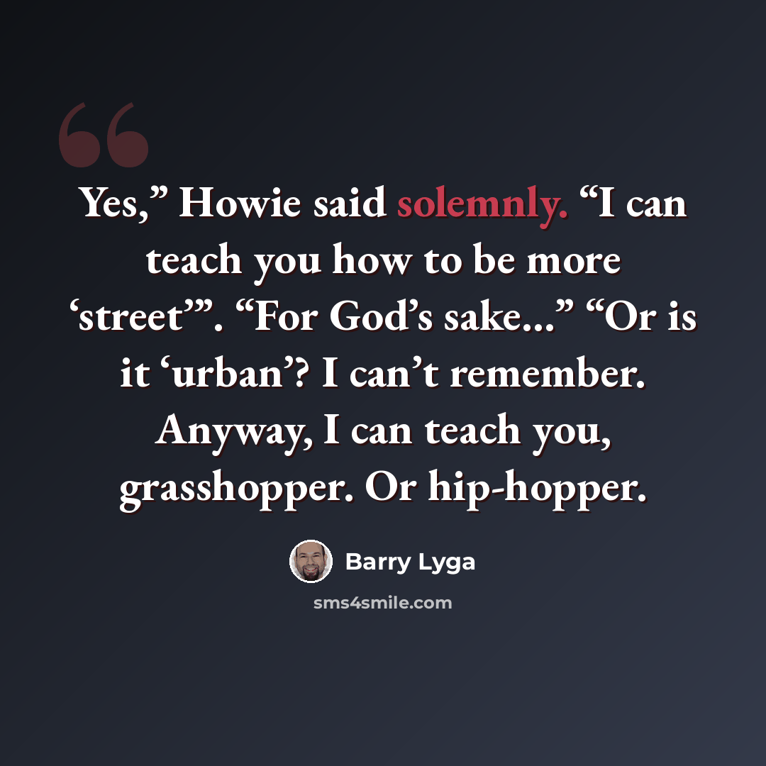 “Yes,” Howie said solemnly. “I can teach you how to be more ‘street’”. “For God’s sake…” “Or is it ‘urban’? I can’t remember. Anyway, I can teach you, grasshopper. Or hip-hopper.” quote by Barry Lyga