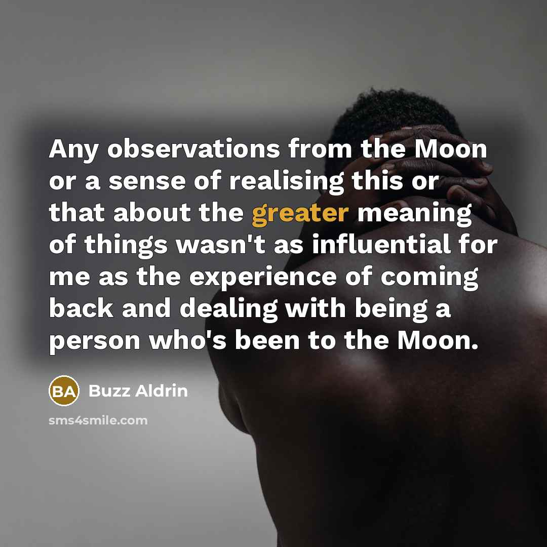 “Any observations from the Moon or a sense of realising this or that about the greater meaning of things wasn't as influential for me as the experience of coming back and dealing with being a person who's been to the Moon.” quote by Buzz Aldrin