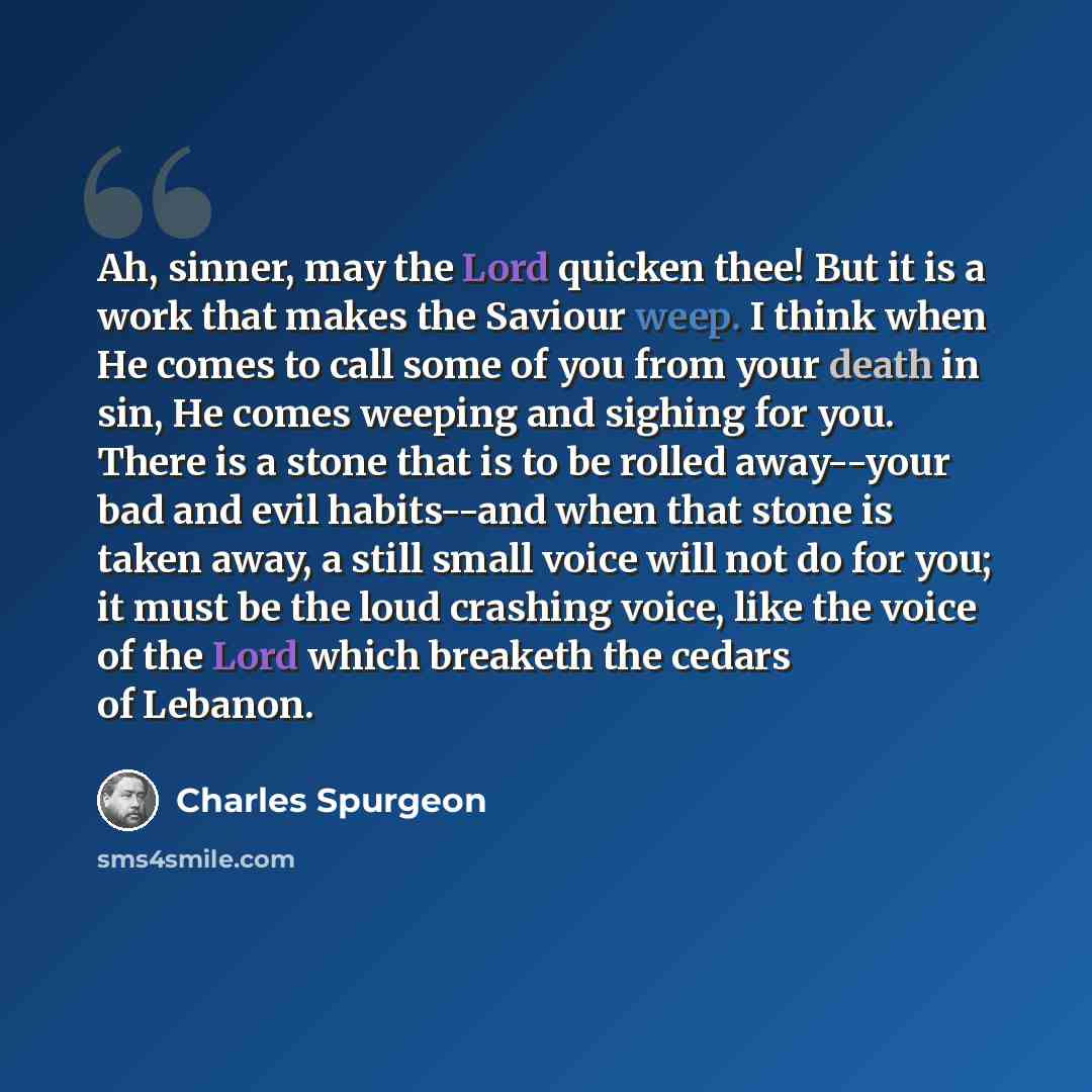 “Ah, sinner, may the Lord quicken thee! But it is a work that makes the Saviour weep. I think when He comes to call some of you from your death in sin, He comes weeping and sighing for you. There is a stone that is to be rolled away--your bad and evil habits--and when that stone is taken away, a…” quote by Charles Spurgeon