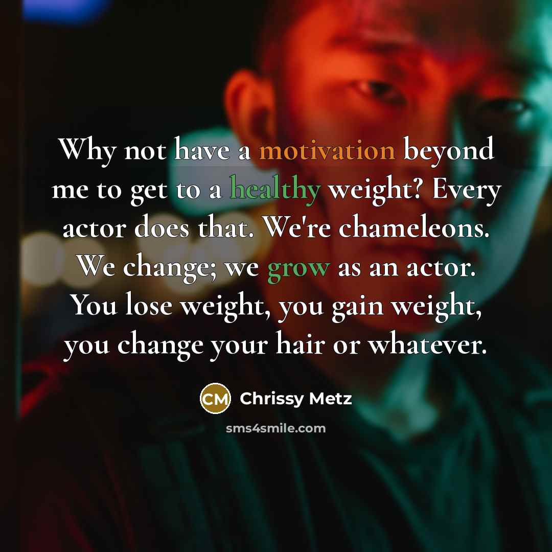 “Why not have a motivation beyond me to get to a healthy weight? Every actor does that. We're chameleons. We change; we grow as an actor. You lose weight, you gain weight, you change your hair or whatever.” quote by Chrissy Metz