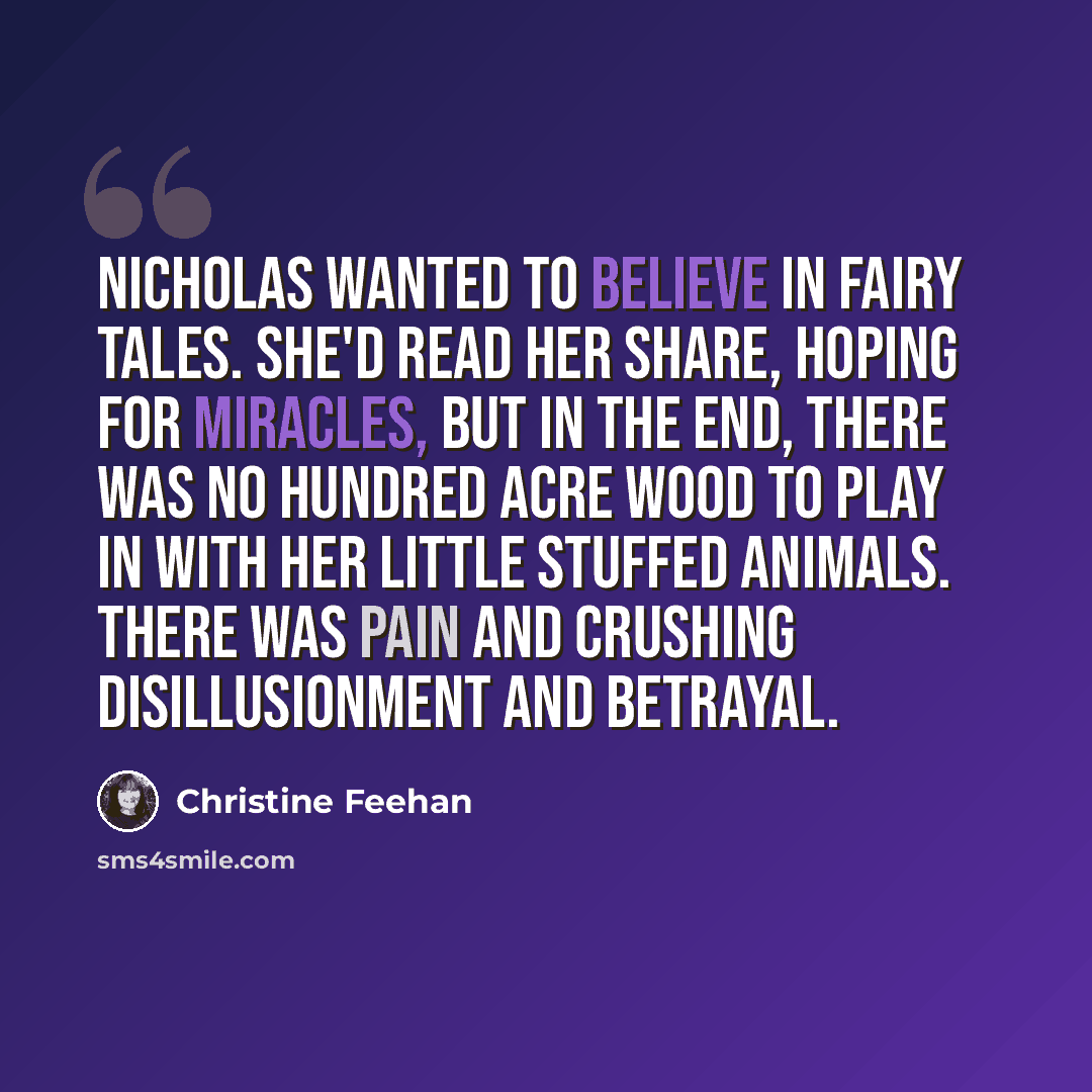 “Nicholas wanted to believe in fairy tales. She'd read her share, hoping for miracles, but in the end, there was no hundred acre wood to play in with her little stuffed animals. There was pain and crushing disillusionment and betrayal.” quote by Christine Feehan