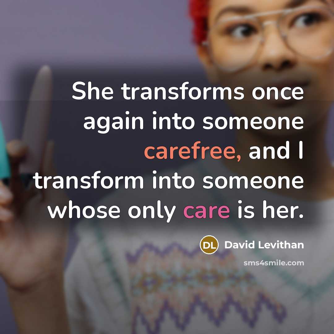 “She transforms once again into someone carefree, and I transform into someone whose only care is her.” quote by David Levithan