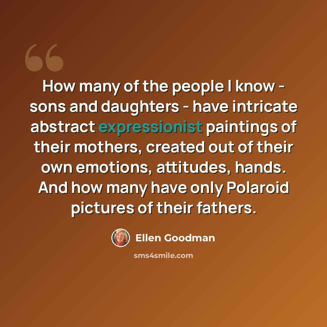 “How many of the people I know - sons and daughters - have intricate abstract expressionist paintings of their mothers, created out of their own emotions, attitudes, hands. And how many have only Polaroid pictures of their fathers.” quote by Ellen Goodman