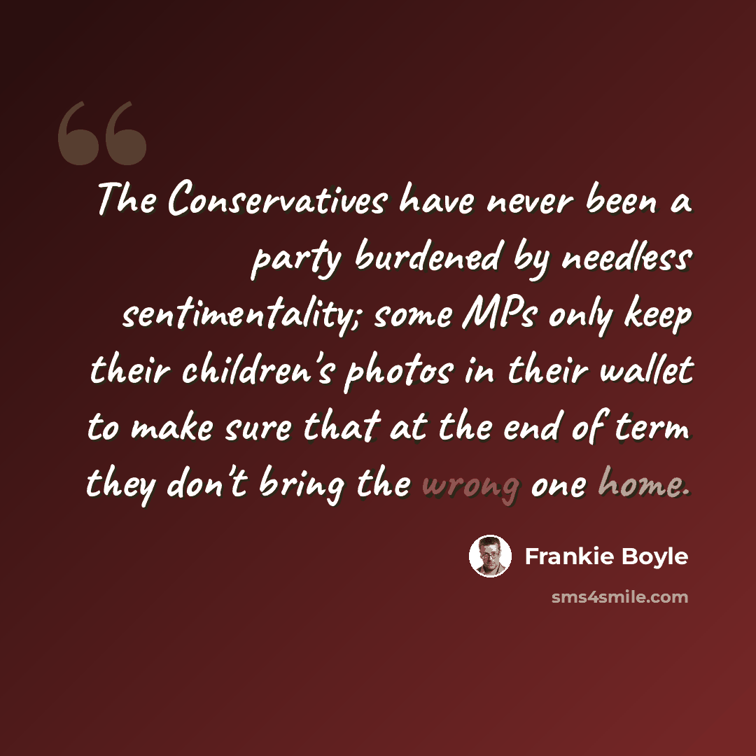 “The Conservatives have never been a party burdened by needless sentimentality; some MPs only keep their children's photos in their wallet to make sure that at the end of term they don't bring the wrong one home.” quote by Frankie Boyle