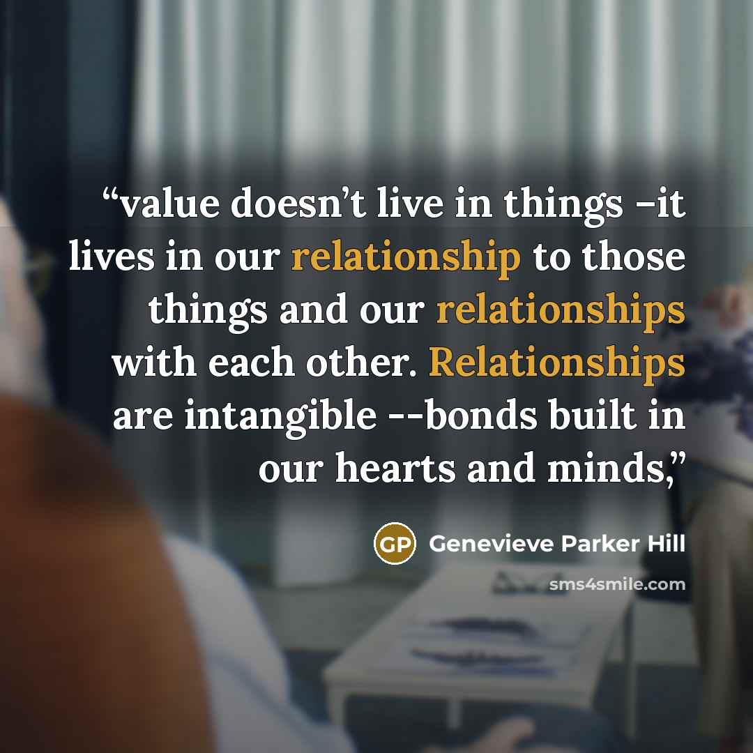 “value doesn’t live in things –it lives in our relationship to those things and our relationships with each other. Relationships are intangible --bonds built in our hearts and minds,” quote by Genevieve Parker Hill