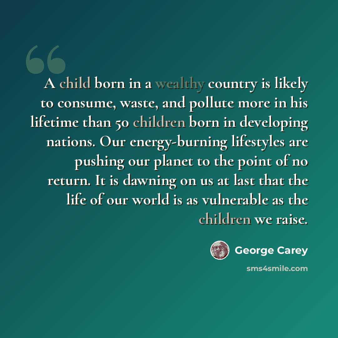 “A child born in a wealthy country is likely to consume, waste, and pollute more in his lifetime than 50 children born in developing nations. Our energy-burning lifestyles are pushing our planet to the point of no return. It is dawning on us at last that the life of our world is as vulnerable as…” quote by George Carey