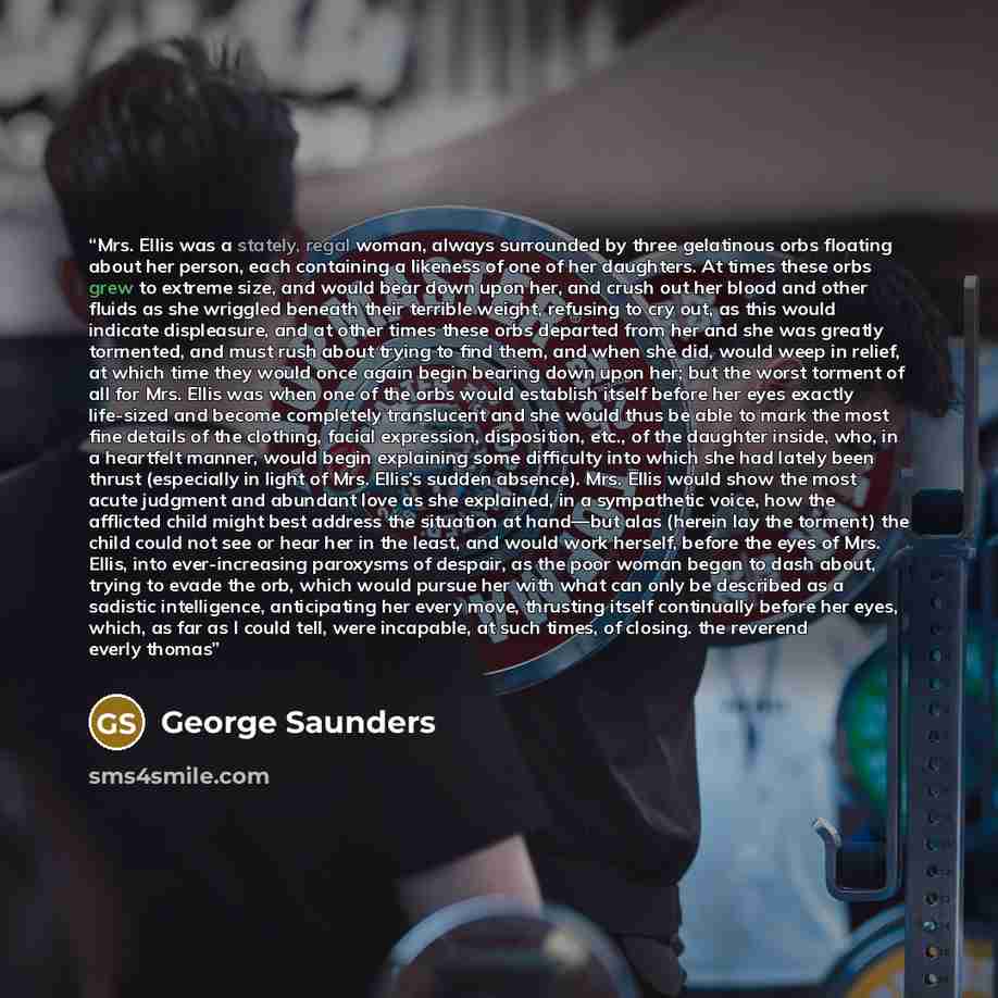 “Mrs. Ellis was a stately, regal woman, always surrounded by three gelatinous orbs floating about her person, each containing a likeness of one of her daughters. At times these orbs grew to extreme size, and would bear down upon her, and crush out her blood and other fluids as she wriggled beneath…” quote by George Saunders