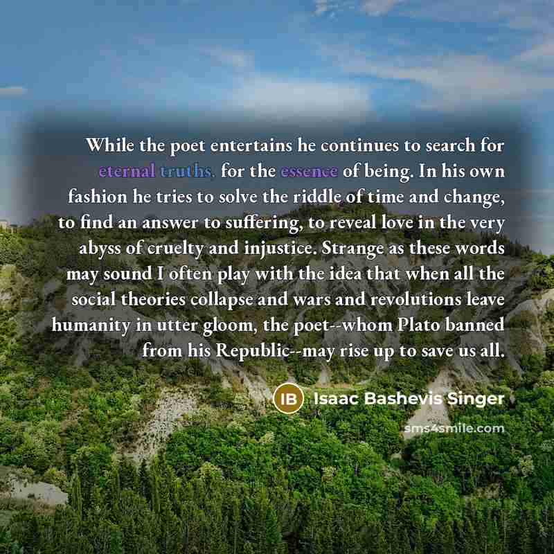 “While the poet entertains he continues to search for eternal truths, for the essence of being. In his own fashion he tries to solve the riddle of time and change, to find an answer to suffering, to reveal love in the very abyss of cruelty and injustice. Strange as these words may sound I often…” quote by Isaac Bashevis Singer