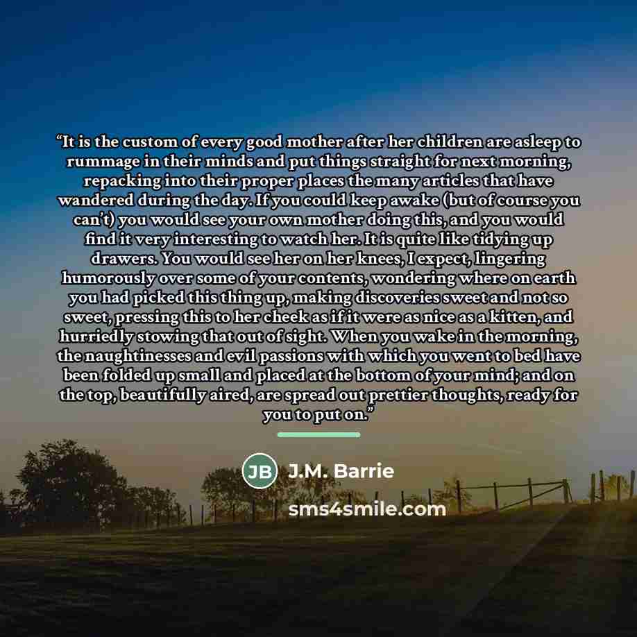 “It is the custom of every good mother after her children are asleep to rummage in their minds and put things straight for next morning, repacking into their proper places the many articles that have wandered during the day. If you could keep awake (but of course you can’t) you would see your own…” quote by J.M. Barrie