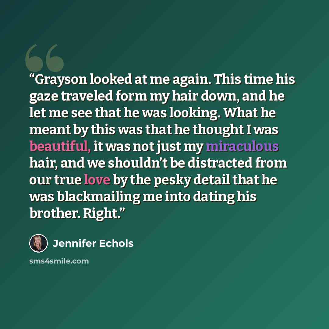 “Grayson looked at me again. This time his gaze traveled form my hair down, and he let me see that he was looking. What he meant by this was that he thought I was beautiful, it was not just my miraculous hair, and we shouldn’t be distracted from our true love by the pesky detail that he was…” quote by Jennifer Echols